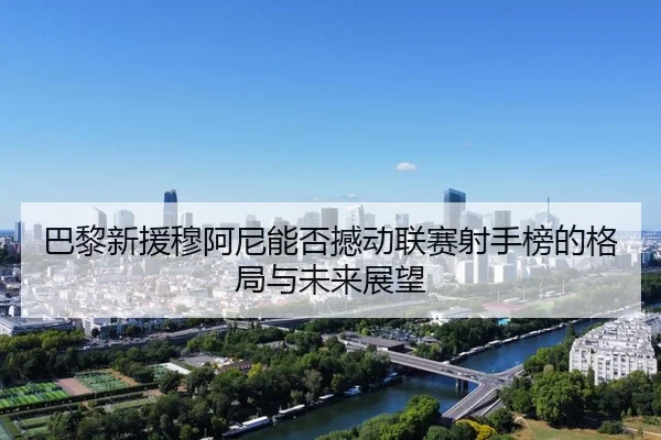 巴黎新援穆阿尼能否撼动联赛射手榜的格局与未来展望